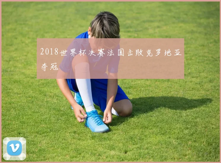2018世界杯决赛法国击败克罗地亚夺冠