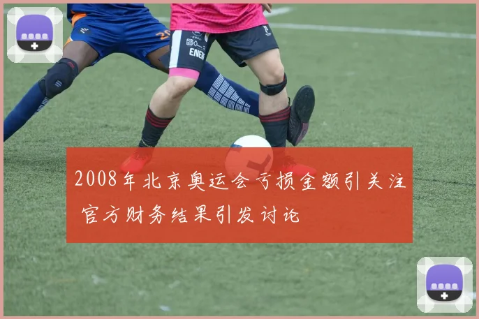 2008年北京奥运会亏损金额引关注 官方财务结果引发讨论