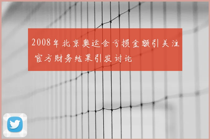 2008年北京奥运会亏损金额引关注 官方财务结果引发讨论